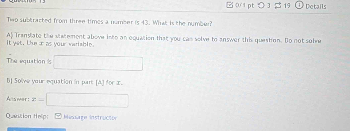 つ 3 19 Details 
Two subtracted from three times a number is 43. What is the number? 
A) Translate the statement above into an equation that you can solve to answer this question. Do not solve 
it yet. Use x as your variable. 
The equation is □
B) Solve your equation in part [A] for x. 
Answer: x= =□
Question Help: Message instructor