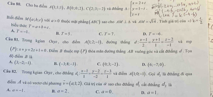 Cho ba điểm A(1;1;1), B(0;0;2), C(2;3;-2) và đthẳng Delta :beginarrayl x=2+t y=1-t. z=tendarray.
Biết điểm M(a;b;c) với a>0 thuộc mặt phẳng(ABC) sao cho AM⊥ △ và AM=sqrt(14). Tính giá trị của
biểu thức T=a+b+c.
A. T=-1.
B. T=5. C. T=7. D. T=-6. 
Câu 81. Trong kgian Oxyz , cho điểm A(1;2;-1) , đường thẳng d :  (x-1)/2 = (y+1)/1 = (z-2)/-1  và mp
(P): x+y+2z+1=0. Điểm B thuộc mp (P) thỏa mãn đường thẳng AB vuông góc và cắt đthẳng d . Tọa
độ điểm B là
A. (3;-2;-1). B. (-3;8;-3). C. (0;3;-2). D. (6;-7;0). 
Câu 82. Trong kgian Oxyz , cho đthẳng d_1: (x-1)/1 = (y-2)/-2 = (z-3)/1  và điểm A(1;0;-1). Gọi d_2 là đthẳng đi qua
điểm Á và có vectơ chi phương vector v=(a;1;2). Giá trị của sao cho đthẳng d_1 cắt đthẳng d_2 là
A. a=-1. B. a=2.
C. a=0. D. a=1.