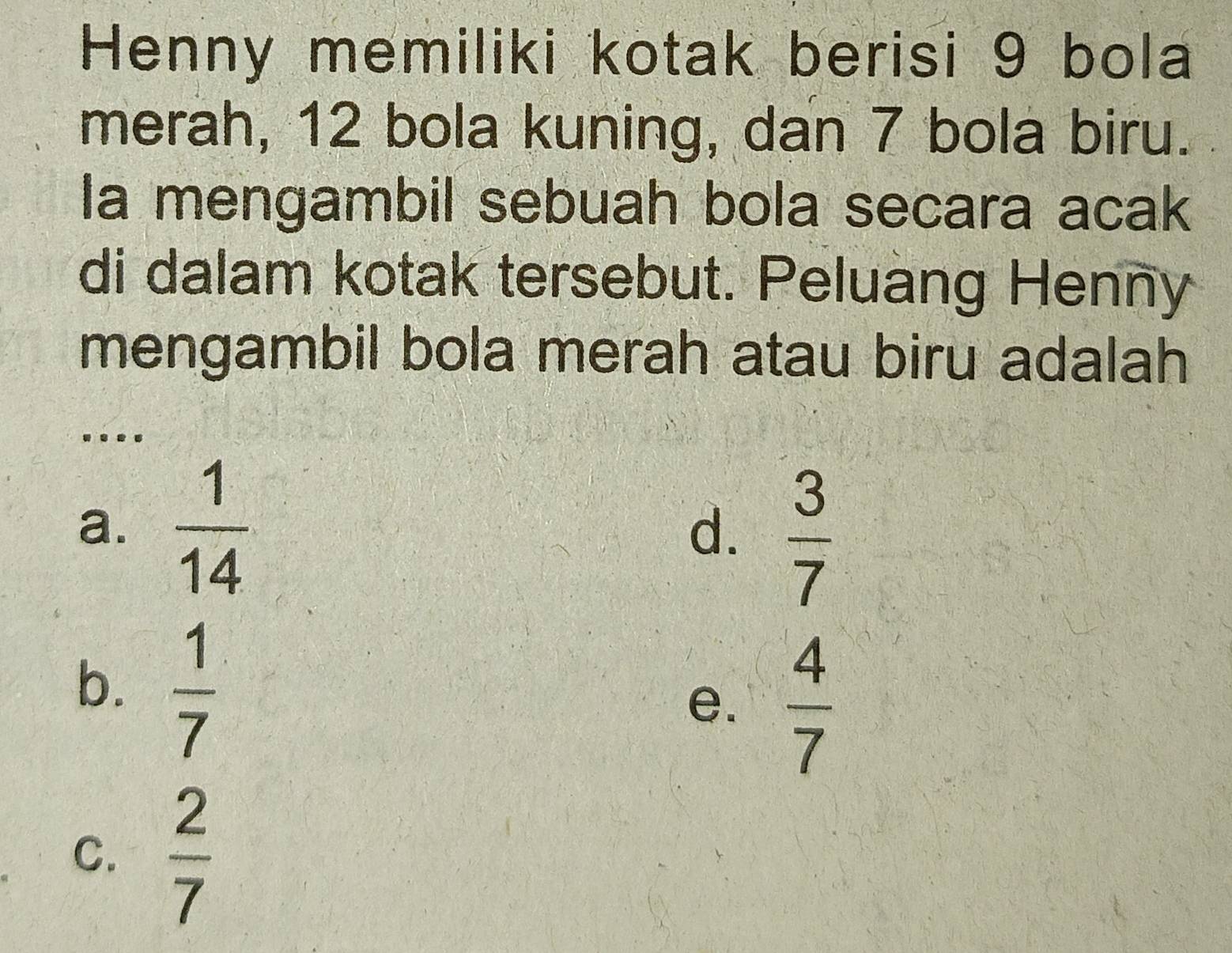 Henny memiliki kotak berisi 9 bola
merah, 12 bola kuning, dan 7 bola biru.
la mengambil sebuah bola secara acak
di dalam kotak tersebut. Peluang Henny
mengambil bola merah atau biru adalah
..
a.  1/14 
d.  3/7 
b.  1/7 
e.  4/7 
C.  2/7 