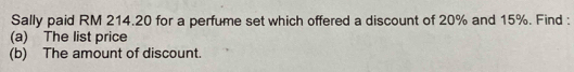 Sally paid RM 214.20 for a perfume set which offered a discount of 20% and 15%. Find : 
(a) The list price 
(b) The amount of discount.