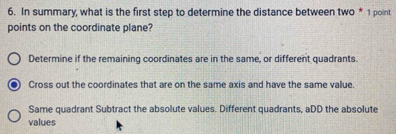 In summary, what is the first step to determine the distance between two * 1 point
points on the coordinate plane?
Determine if the remaining coordinates are in the same, or different quadrants.
Cross out the coordinates that are on the same axis and have the same value.
Same quadrant Subtract the absolute values. Different quadrants, aDD the absolute
values