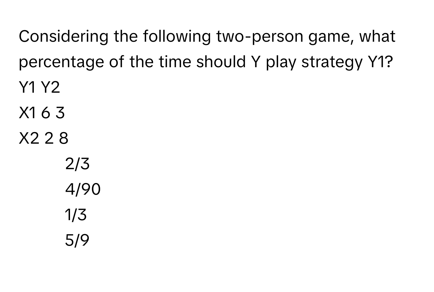 Considering the following two-person game, what percentage of the time should Y play strategy Y1?

Y1  Y2
X1  6  3
X2  2  8

1) 2/3 
2) 4/90 
3) 1/3 
4) 5/9