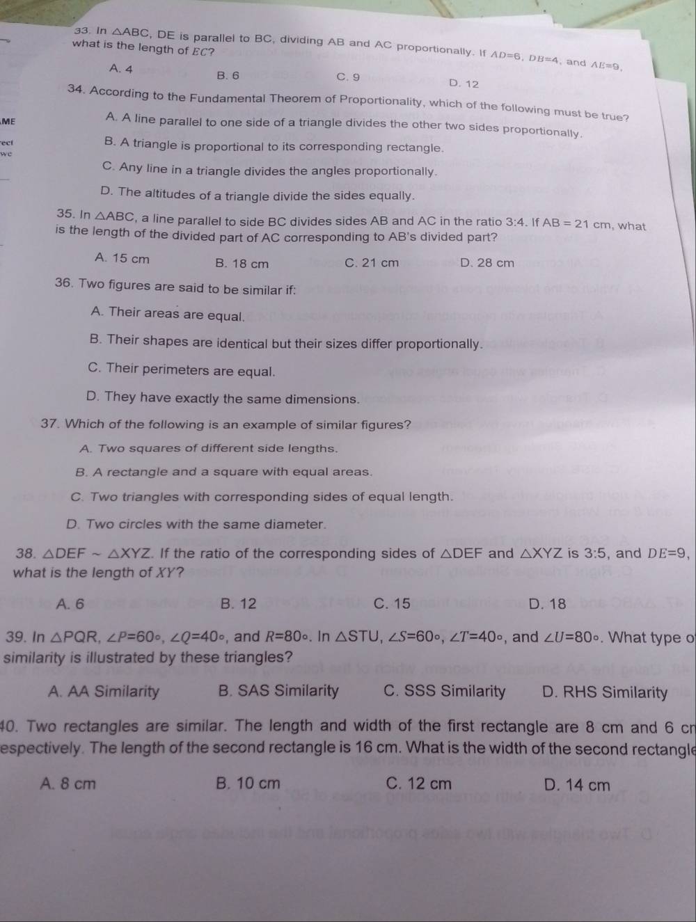 In △ ABC , DE is parallel to BC, dividing AB and AC proportionally. If AD=6,DB=4
what is the length of EC?
, and AE=9,
A. 4 B. 6
C.9
D. 12
34. According to the Fundamental Theorem of Proportionality, which of the following must be true?
ME
A. A line parallel to one side of a triangle divides the other two sides proportionally.
ect
B. A triangle is proportional to its corresponding rectangle.
we
C. Any line in a triangle divides the angles proportionally.
D. The altitudes of a triangle divide the sides equally.
35. In △ ABC , a line parallel to side BC divides sides AB and AC in the ratio 3:4. If AB=21cm , what
is the length of the divided part of AC corresponding to AB's divided part?
A. 15 cm B. 18 cm C. 21 cm D. 28 cm
36. Two figures are said to be similar if:
A. Their areas are equal.
B. Their shapes are identical but their sizes differ proportionally.
C. Their perimeters are equal.
D. They have exactly the same dimensions.
37. Which of the following is an example of similar figures?
A. Two squares of different side lengths.
B. A rectangle and a square with equal areas.
C. Two triangles with corresponding sides of equal length.
D. Two circles with the same diameter.
38. △ DEFsim △ XYZ. If the ratio of the corresponding sides of △ DEF and △ XYZ is 3:5 , and DE=9,
what is the length of XY?
A. 6 B. 12 C. 15 D. 18
39. In △ PQR,∠ P=60°,∠ Q=40° , and R=80°. In △ STU,∠ S=60°,∠ T=40circ , and ∠ U=80°. What type o
similarity is illustrated by these triangles?
A. AA Similarity B. SAS Similarity C. SSS Similarity D. RHS Similarity
40. Two rectangles are similar. The length and width of the first rectangle are 8 cm and 6 cn
espectively. The length of the second rectangle is 16 cm. What is the width of the second rectangle
A. 8 cm B. 10 cm C. 12 cm D. 14 cm