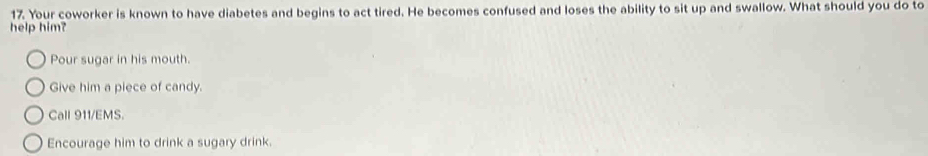 Your coworker is known to have diabetes and begins to act tired. He becomes confused and loses the ability to sit up and swallow. What should you do to
help him?
Pour sugar in his mouth.
Give him a piece of candy.
Call 911/EMS.
Encourage him to drink a sugary drink.
