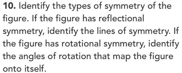 Identify the types of symmetry of the 
figure. If the figure has reflectional 
symmetry, identify the lines of symmetry. If 
the figure has rotational symmetry, identify 
the angles of rotation that map the figure 
onto itself.