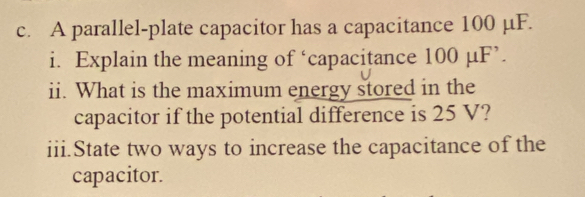 A parallel-plate capacitor has a capacitance 100 µF. 
i. Explain the meaning of ‘capacitance 100 µF ’. 
ii. What is the maximum energy stored in the 
capacitor if the potential difference is 25 V? 
iii.State two ways to increase the capacitance of the 
capacitor.