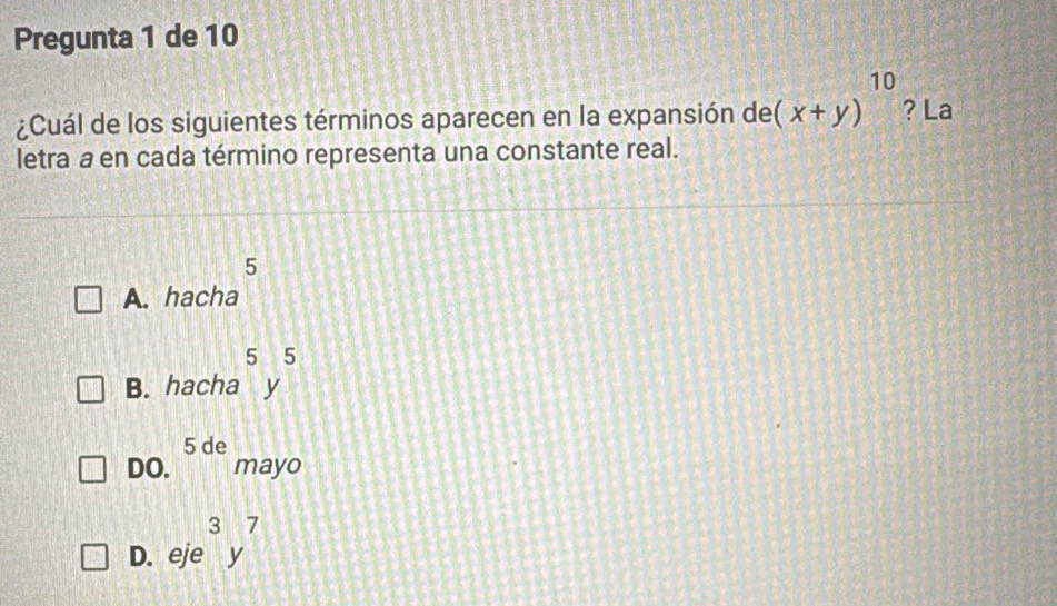 Pregunta 1 de 10
¿Cuál de los siguientes términos aparecen en la expansión de (x+y)^10 ? La
letra a en cada término representa una constante real.
5
A. hacha
B. hacha^5y^5
DO. 5de mayo
D. eje^3y^7