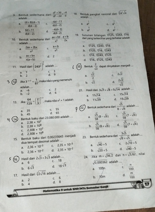 Bentuk sederhana dar  (d^2+3d)/d^2-2d *  (-4)/d  18. Bentuk pangkat rasional dari sqrt[3](a^2sqrt a)
adalah adalah ....
a.  ((d+8)(d-1))/d(d-2)  C  (-6d-11)/d(d-2)  a. a^(frac 1)4 c. a^(frac 1)5
b. a^(frac 5)6 d. a^(frac 1)5
b.  (6d+11)/d(d-2)  d.  (-4(d+3))/d(d-2)  19. Susuñan bilangan sqrt[3](125),sqrt[3](243),sqrt[4](16)
dari yang terkecil ke yang terbesar adalah.
_
10. Bentuk sederhana dari  (ax+bx)/x^2 : (a+b)/2x  adalah ....
d.  (2ax+2bx)/x^2  C.  (a+b)/x^2  a, sqrt[3](125),sqrt[5](243),sqrt[4](16)
b. sqrt[3](125),sqrt[6](16),sqrt[3](243)
b,  (ax+bx)/x(a+b)  d 2 c. sqrt[4](16),sqrt[3](243),sqrt[3](125)
d. sqrt[4](16),sqrt[3](125),sqrt[5](243)
11. Hasil dari (243^(frac 1)3)^ 3/5  adalah .... 20 Bentuk  2/sqrt(2)  dapat dinyatakan menjadi ....
a. 1 c. 3
b. 2 d. 9 a. 2sqrt(2)
12 lika 3^(-x-2)= 1/81  , maka nilai x yang memenuh  sqrt(2)/2  C.
b. sqrt(2) d.  2sqrt(2)/sqrt(2) 
adalah ....
a. -6 c. 2
b. -2 d. 6 21. Hasil dari 3sqrt(7)* sqrt(8)+5sqrt(14) adalah_
a. 11sqrt(14) C. 15sqrt(14)
13. Jika  64/729 =( 2/3 )^x-2 , maka nilai x^2+1 adalah b. 11sqrt(29) d. 15sqrt(29)
a. 35 c. 55 22.   Bentuk sederhana dari  sqrt(5)/8-sqrt(6)  adalah ...
b. 45 d 65
14 Bentuk baku dari 23.080.000 adalan _a.  sqrt(5)/58 (8-sqrt(6)) C.  sqrt(5)/58 (7-sqrt(6))
a. 2.38* 10^7
b. 2.38* 10^8 b.  sqrt(5)/58 (8+sqrt(6)) d.  sqrt(5)/58 (7+sqrt(6))
C 2,308* 10^7
d.
15. Bentuk baku dari 0,00235643 menjadi 2,308* 10^8 23. Bentuk sederhana dar  3sqrt(5)/sqrt(8)+sqrt(5)  adalah ...
dua tempat desimal adaïah
a. 2.36* 10^(-3) C. 2.35* 10^(-3) _ a. sqrt(40)+5 C. 2sqrt(10)+5
b. 2,36* 10^(-2) d. 2,35* 10^(-2) b. sqrt(20)+5 d. sqrt(40)-5
5 16. Hasil dari 2sqrt(3)* 3sqrt(3) adalah_ 24. Jika m=sqrt(36.2) dan n=sqrt(3,62) 。 nilai
a. 6 C. 18
b. 6sqrt(3) d. 18sqrt(3) sqrt(0,000362) adalah_
17. Hasil dar sqrt[3](2sqrt 16) adalah ... a. 100n C.  n/100 
d.
b. 4 d. 8 b. 10m  m/100 
a. 2 C. 6
Matematika 9 untuk SMP/MTs Semester Ganjil 17