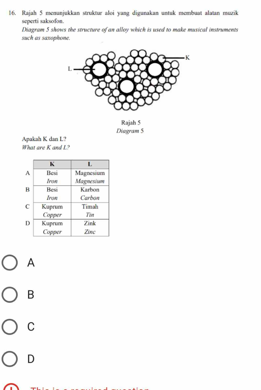 Rajah 5 menunjukkan struktur aloi yang digunakan untuk membuat alatan muzik
seperti saksofon.
Diagram 5 shows the structure of an alloy which is used to make musical instruments
such as saxophone.
Apakah K dan L?
What are K and L?
A
B
C
D