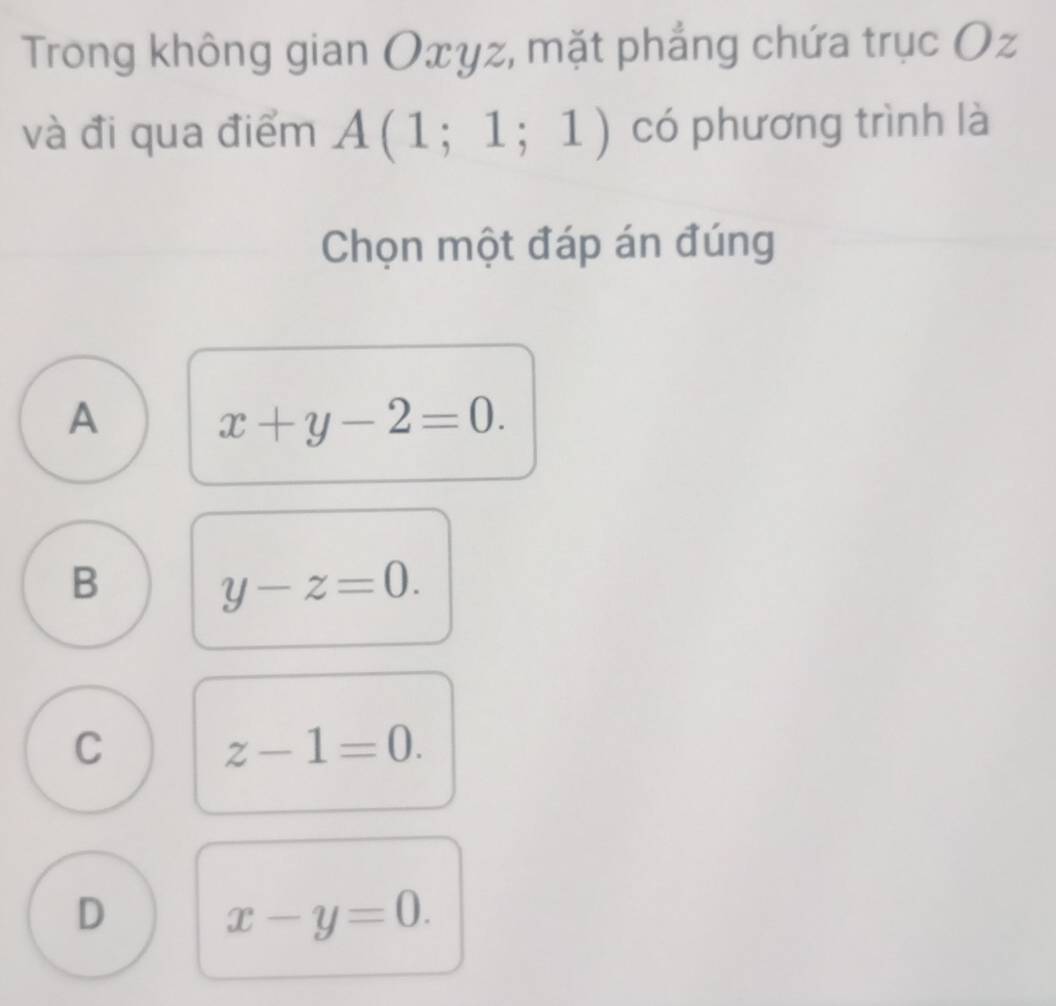 Trong không gian Oxyz, mặt phẳng chứa trục Oz
và đi qua điểm A(1;1;1) có phương trình là
Chọn một đáp án đúng
A
x+y-2=0.
B
y-z=0.
C
z-1=0.
D x-y=0.