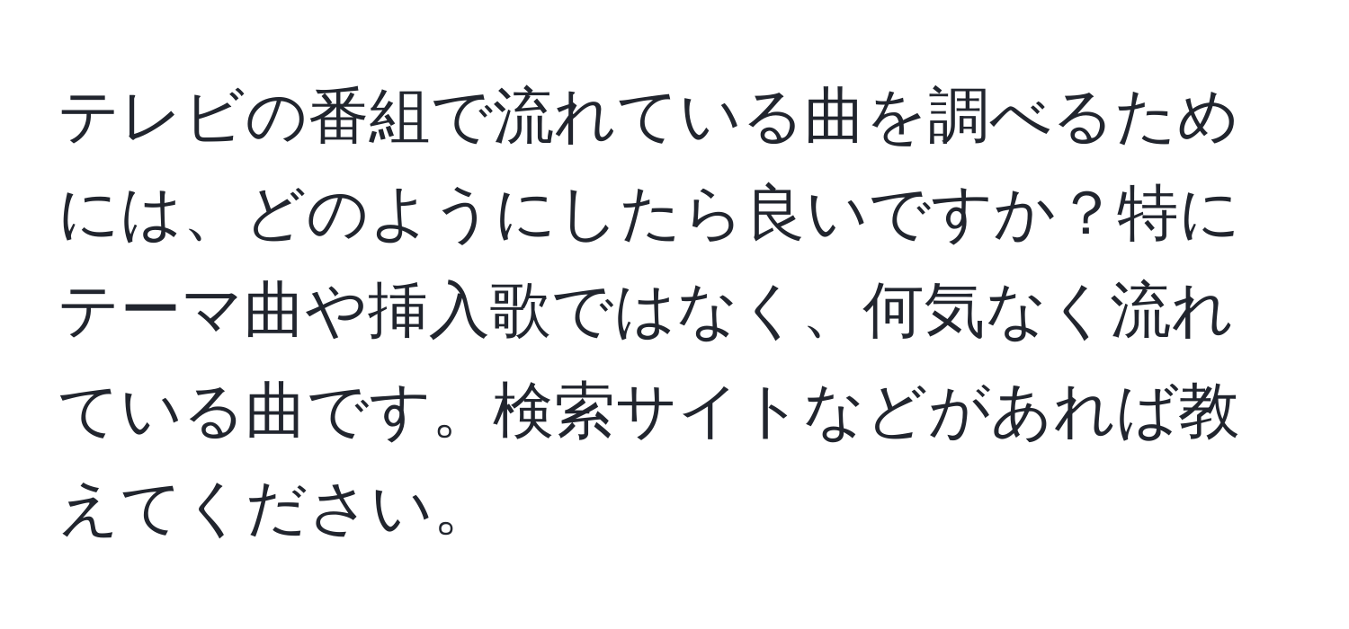 テレビの番組で流れている曲を調べるためには、どのようにしたら良いですか？特にテーマ曲や挿入歌ではなく、何気なく流れている曲です。検索サイトなどがあれば教えてください。