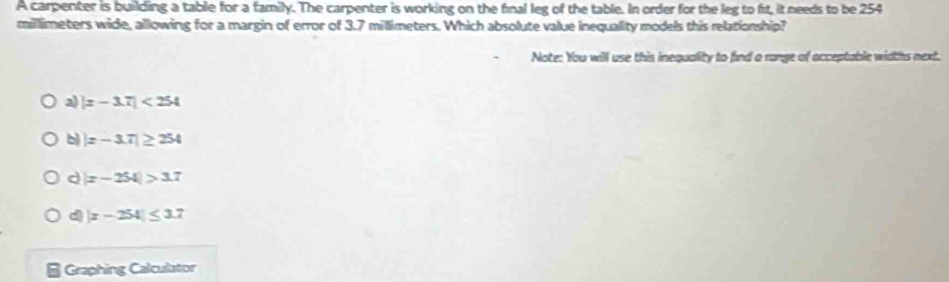 A carpenter is building a table for a family. The carpenter is working on the final leg of the table. In order for the leg to fit, it needs to be 254
millimeters wide, allowing for a margin of error of 3.7 millimeters. Which absolute value inequality models this relationship?
Note: You will use this inequality to find a range of acceptable widths next.
a) |z-3.7|<254</tex>
b |x-3.7|≥ 254
d |x-254|>3.7
d |x-254|≤ 3.7
Graphing Calculator