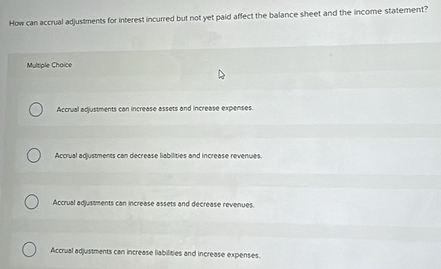 How can accrual adjustments for interest incurred but not yet paid affect the balance sheet and the income statement?
Multiple Choice
Accrual adjustments can increase assets and increase expenses.
Accrual adjustments can decrease liabilities and increase revenues.
Accrual adjustments can increase assets and decrease revenues.
Accrual adjustments can increase liabilities and increase expenses.