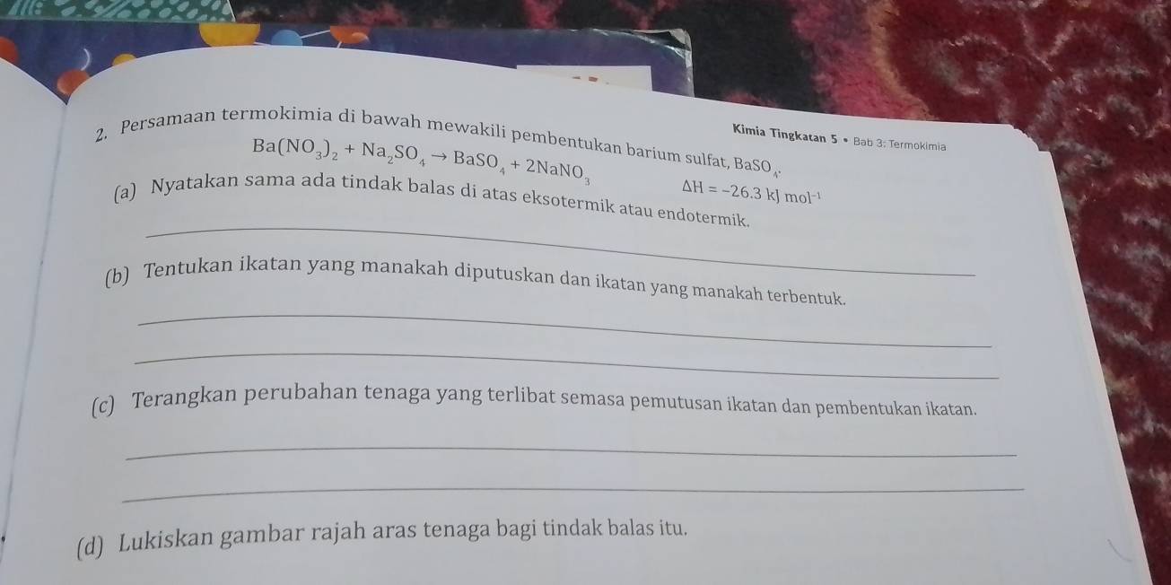 Ba(NO_3)_2+Na_2SO_4to BaSO_4+2NaNO_3
Kimia Tingkatan 5· Bab 3: Termokimia 
2. Persamaan termokimia di bawah mewakili pembentukan barium sulfat, Ba SO,
△ H=-26.3kJmol^(-1)
_ 
(a) Nyatakan sama ada tindak balas di atas eksotermik atau endotermik. 
_ 
(b) Tentukan ikatan yang manakah diputuskan dan ikatan yang manakah terbentuk 
_ 
(c) Terangkan perubahan tenaga yang terlibat semasa pemutusan ikatan dan pembentukan ikatan. 
_ 
_ 
(d) Lukiskan gambar rajah aras tenaga bagi tindak balas itu.