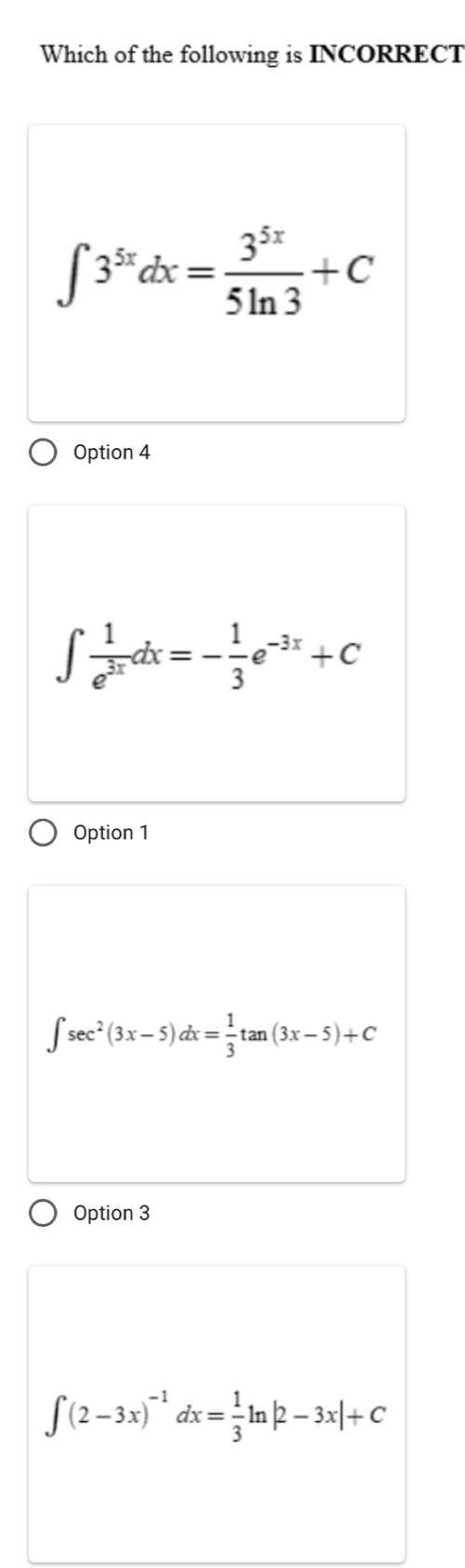 Which of the following is INCORRECT
∈t 3^(5x)dx= 3^(5x)/5ln 3 +C
Option 4
∈t  1/e^(3x) dx=- 1/3 e^(-3x)+C
Option 1
∈t sec^2(3x-5)dx= 1/3 tan (3x-5)+C
Option 3
∈t (2-3x)^-1dx= 1/3 ln |2-3x|+C