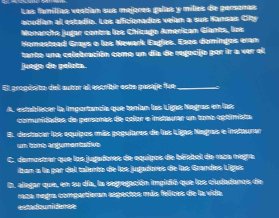 Las familías vestían sus mejores galas y miles de personas
acudían al estadío. Los aficionados veían a sus Kansas City
Monarchs jugar contra los Chicago American Giants, los
Homestead Grays o los Newark Eagles. Esos domingos eram
tanto una celebración como un día de regocijo por ir a ver el
juego de pelota.
El propósito del autor al escribir este pasaje fue_
A. establecer la importancia que tenían las Ligas Negras en las
comunidades de personas de color e instaurar un tono optimista.
B. destacar los equipos más populares de las Ligas Negras e instaurar
un tono argumentativo
C. demostrar que los jugadores de equipos de béisbol de raza negra
iban a la par del talento de los jugadores de las Grandes Ligas
l alegar que, en su día, la segregación impidió que los ciudadanos de
raza negra compartieran aspectos más felices de la vida
estadounidense