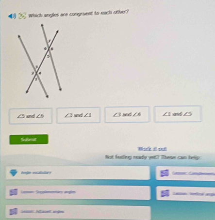 Which angles are congruent to each other?
∠ 5 and ∠ 6 ∠ 3 and ∠ 1 ∠ 3 and ∠ 4 ∠ 1 and ∠ 5
Si bms
Wack at out
Not feeling ready yet? These can helip:
Rnge c abae          
Cessn Sleentar agõe
Gen Réamett vrßes