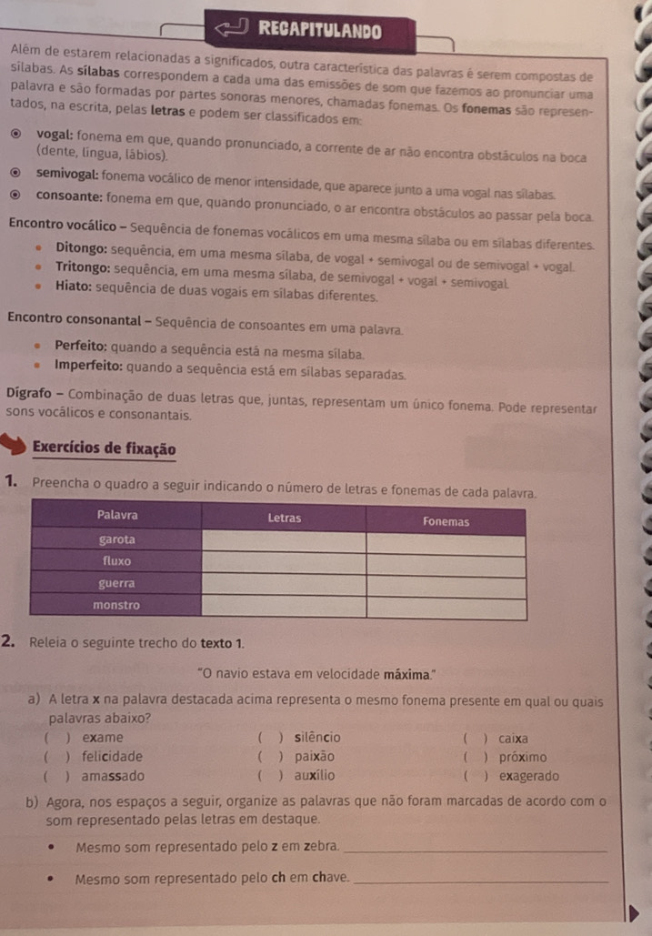 RECAPITULANDO
Além de estarem relacionadas a significados, outra característica das palavras é serem compostas de
silabas. As sílabas correspondem a cada uma das emissões de som que fazemos ao pronunciar uma
palavra e são formadas por partes sonoras menores, chamadas fonemas. Os fonemas são represen-
tados, na escrita, pelas letras e podem ser classificados em:
vogal: fonema em que, quando pronunciado, a corrente de ar não encontra obstáculos na boca
(dente, língua, lábios).
semivogal: fonema vocálico de menor intensidade, que aparece junto a uma vogal nas sílabas.
consoante: fonema em que, quando pronunciado, o ar encontra obstáculos ao passar pela boca.
Encontro vocálico - Sequência de fonemas vocálicos em uma mesma sílaba ou em sílabas diferentes.
Ditongo: sequência, em uma mesma sílaba, de vogal + semivogal ou de semivogal + vogal.
Tritongo: sequência, em uma mesma sílaba, de semivogal + vogal + semivogal.
Hiato: sequência de duas vogais em sílabas diferentes.
Encontro consonantal - Sequência de consoantes em uma palavra.
Perfeito: quando a sequência está na mesma sílaba.
Imperfeito: quando a sequência está em sílabas separadas.
Dígrafo - Combinação de duas letras que, juntas, representam um único fonema. Pode representar
sons vocâlicos e consonantais.
Exercícios de fixação
1 Preencha o quadro a seguir indicando o número de letras e fonemas de cada palavra.
2. Releia o seguinte trecho do texto 1.
''O navio estava em velocidade máxima.'''
a) A letra x na palavra destacada acima representa o mesmo fonema presente em qual ou quais
palavras abaixo?
 ) exame ( ) silêncio  ) caixa
 ) felicidade ) paixão  ) próximo
(
 amassado ( ) auxílio ( ) exagerado
b) Agora, nos espaços a seguir, organize as palavras que não foram marcadas de acordo com o
som representado pelas letras em destaque.
Mesmo som representado pelo z em zebra._
Mesmo som representado pelo ch em chave._