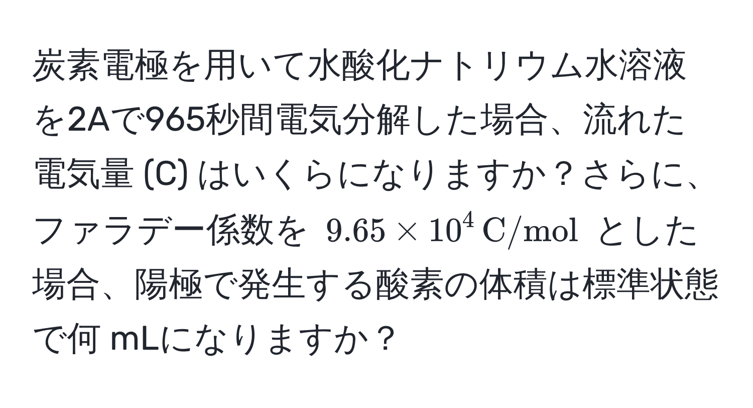 炭素電極を用いて水酸化ナトリウム水溶液を2Aで965秒間電気分解した場合、流れた電気量 (C) はいくらになりますか？さらに、ファラデー係数を (9.65 * 10^(4 , C/mol)) とした場合、陽極で発生する酸素の体積は標準状態で何 mLになりますか？