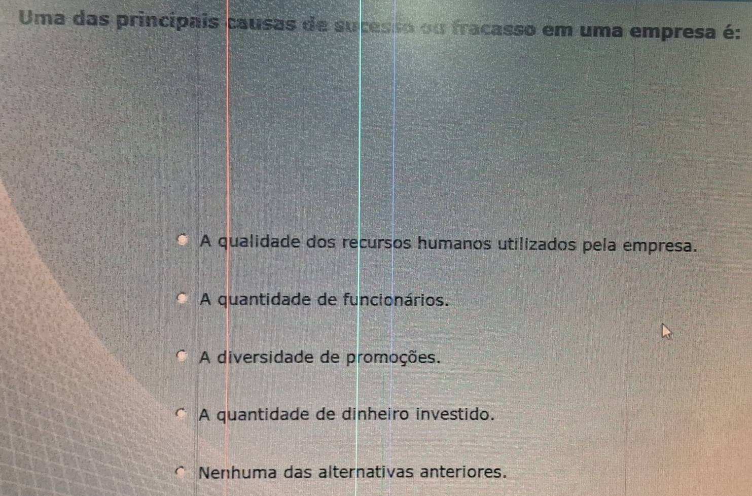 Uma das princípais causas de sucesso ou fracasso em uma empresa é:
A qualidade dos recursos humanos utilizados pela empresa.
A quantidade de funcionários.
A diversidade de promoções.
A quantidade de dinheiro investido.
Nenhuma das alternativas anteriores.