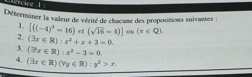 Lxércice .1 : 
Déterminer la valeur de vérité de chacune des propositions suivantes : 
1. [((-4)^2=16) et (sqrt(16)=4)] ou (π ∈ Q). 
2. (exists x∈ R):x^2+x+3=0. 
3. (exists !x∈ R):x^2-3=0. 
4. (exists x∈ R)(forall y∈ R):y^2>x.