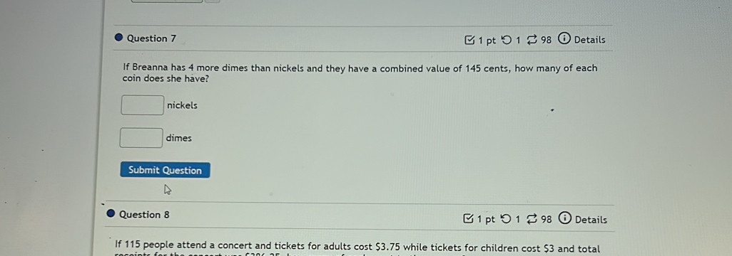 つ 1 ♂98 Details
If Breanna has 4 more dimes than nickels and they have a combined value of 145 cents, how many of each
coin does she have?
□ nickels
□ dimes
Submit Question
Question 8 1 pt つ 1 ♂ 98 odot Details
If 115 people attend a concert and tickets for adults cost $3.75 while tickets for children cost $3 and total