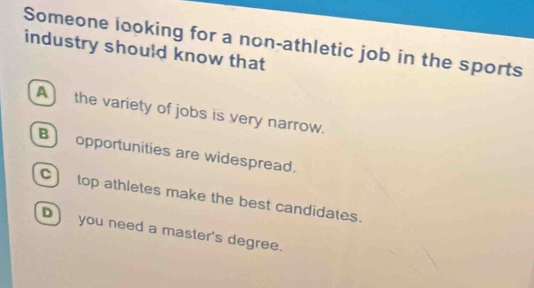 Someone looking for a non-athletic job in the sports
industry should know that
A) the variety of jobs is very narrow.
B opportunities are widespread.
C) top athletes make the best candidates.
D you need a master's degree.