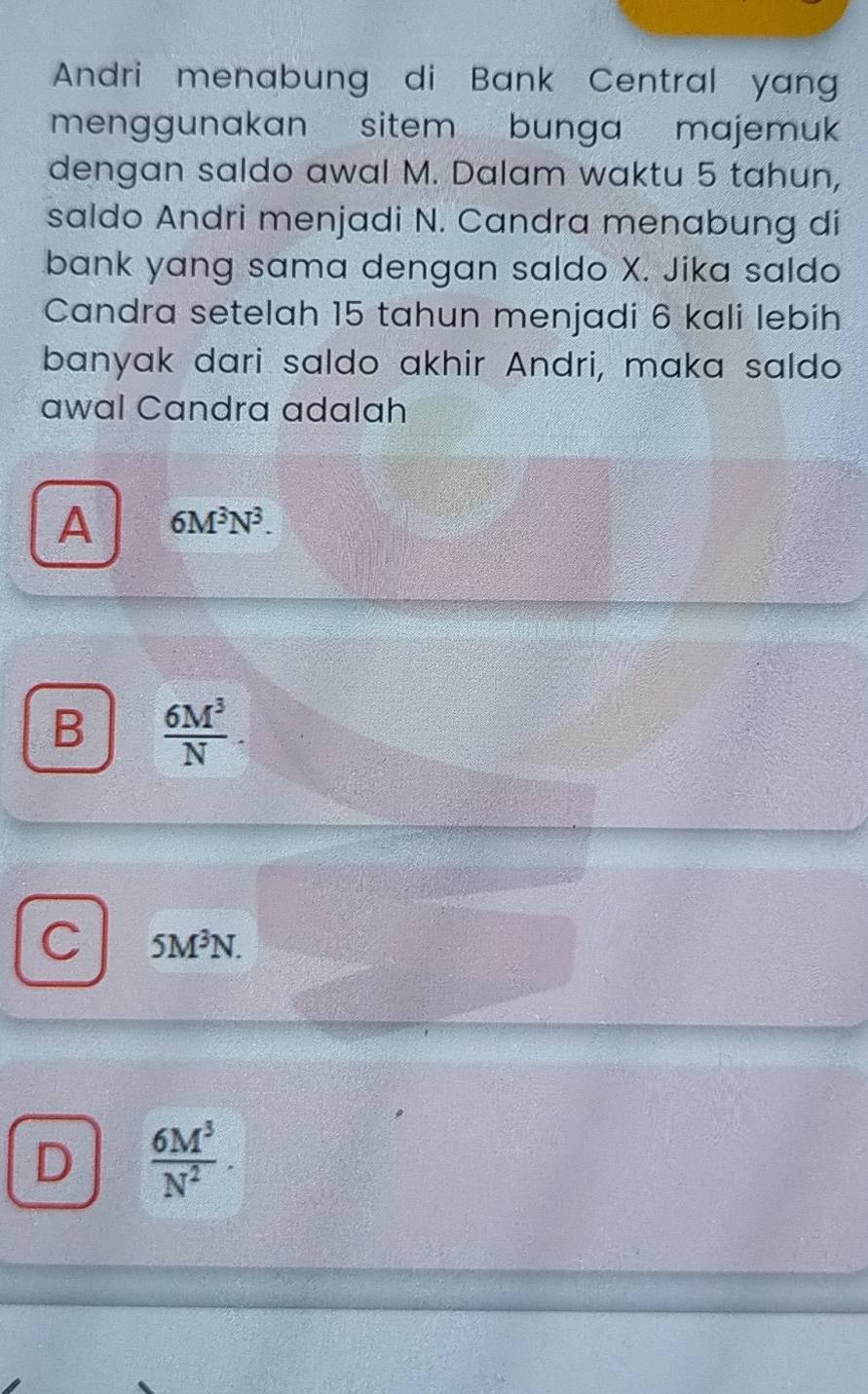 Andri menabung di Bank Central yang
menggunakan sitem bunga majemu
dengan saldo awal M. Dalam waktu 5 tahun,
saldo Andri menjadi N. Candra menabung di
bank yang sama dengan saldo X. Jika saldo
Candra setelah 15 tahun menjadi 6 kali lebih
banyak dari saldo akhir Andri, maka saldo
awal Candra adalah
A 6M^3N^3.
B  6M^3/N .
C 5M^3N.
D  6M^3/N^2 .