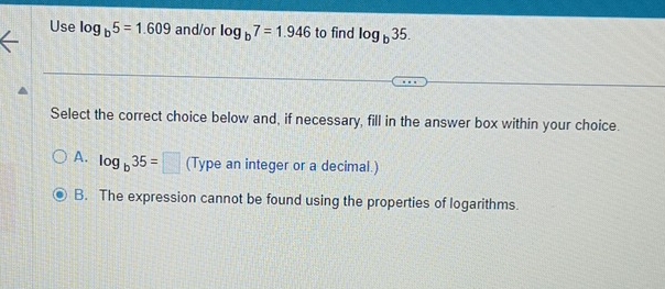 Use log _b5=1.609 and/or log _b7=1.946 to find log _b35. 
Select the correct choice below and, if necessary, fill in the answer box within your choice.
A. log _b35=□ (Type an integer or a decimal.)
B. The expression cannot be found using the properties of logarithms.