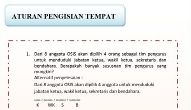 ATURAN PENGISIAN TEMPAT 
1. Dari 8 anggota OSIS akan dipilih 4 orang sebagai tim pengurus 
untuk menduduki jabatan ketua, wakil ketua, sekretaris dan 
bendahara. Berapakah banyak sususnan tim pengurus yang 
mungkin? 
Alternatif penyelesaian 
Dari 8 anggota OSIS akan dipilih 4 anggota untuk menduduki 
jabatan ketua, wakil ketua, sekretaris dan bendahara. 
K WK s B