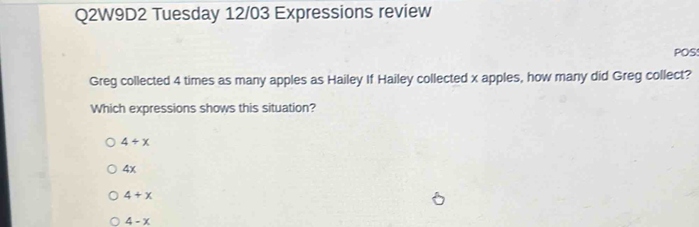 Q2W9D2 Tuesday 12/03 Expressions review
POS
Greg collected 4 times as many apples as Hailey If Hailey collected x apples, how many did Greg collect?
Which expressions shows this situation?
4/ x
4x
4+x
4-x