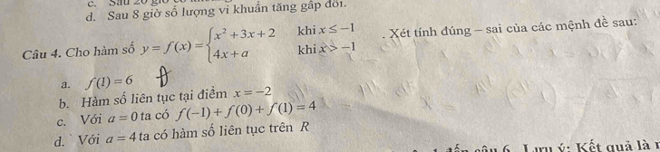 d. Sau 8 giờ số lượng vi khuẩn tăng gấp đói.
khi x≤ -1
Câu 4. Cho hàm số y=f(x)=beginarrayl x^2+3x+2 4x+aendarray. khi x>-1 Xét tính đúng - sai của các mệnh đề sau:
a.
b. Hàm số liên tục tại điểm f(1)=6 x=-2
c. Với a=0 ta có f(-1)+f(0)+f(1)=4
d. Với a=4 ta có hàm số liên tục trên R
C Lirn ý : Kết quả là 1