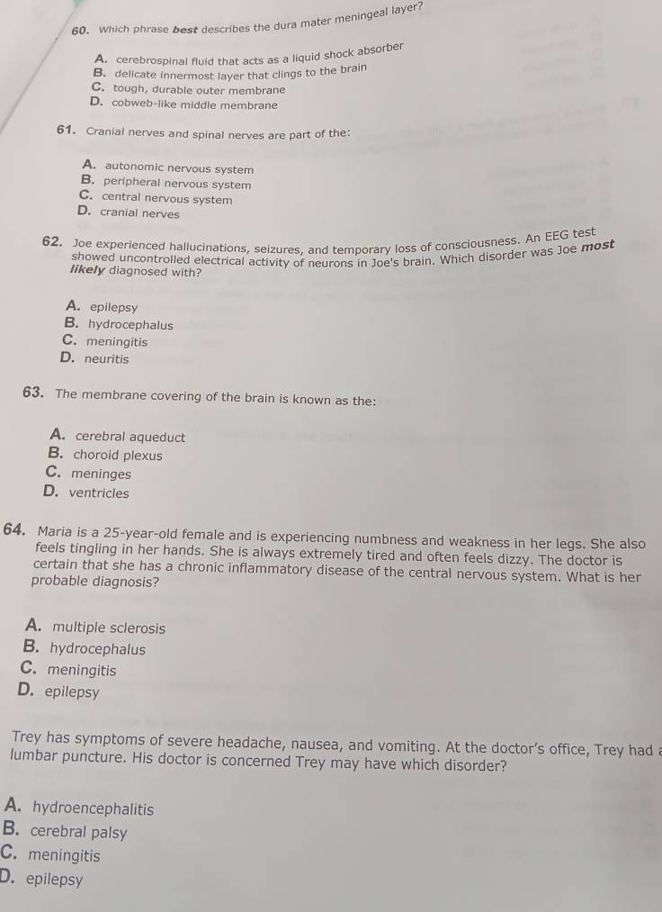 Which phrase best describes the dura mater meningeal layer?
A. cerebrospinal fluid that acts as a liquid shock absorber
B. delicate innermost layer that clings to the brain
C. tough, durable outer membrane
D. cobweb-like middle membrane
61. Cranial nerves and spinal nerves are part of the:
A. autonomic nervous system
B. peripheral nervous system
C. central nervous system
D. cranial nerves
62. Joe experienced hallucinations, seizures. and temporary loss of consciousness. An EEG test
showed uncontrolled electrical activity of neurons in Joe's brain. Which disorder was Joe most
likely diagnosed with?
A. epilepsy
B. hydrocephalus
C. meningitis
D. neuritis
63. The membrane covering of the brain is known as the:
A. cerebral aqueduct
B. choroid plexus
C. meninges
D. ventricles
64. Maria is a 25-year -old female and is experiencing numbness and weakness in her legs. She also
feels tingling in her hands. She is always extremely tired and often feels dizzy. The doctor is
certain that she has a chronic inflammatory disease of the central nervous system. What is her
probable diagnosis?
A. multiple sclerosis
B. hydrocephalus
C. meningitis
D. epilepsy
Trey has symptoms of severe headache, nausea, and vomiting. At the doctor’s office, Trey had a
lumbar puncture. His doctor is concerned Trey may have which disorder?
A. hydroencephalitis
B. cerebral palsy
C. meningitis
D. epilepsy