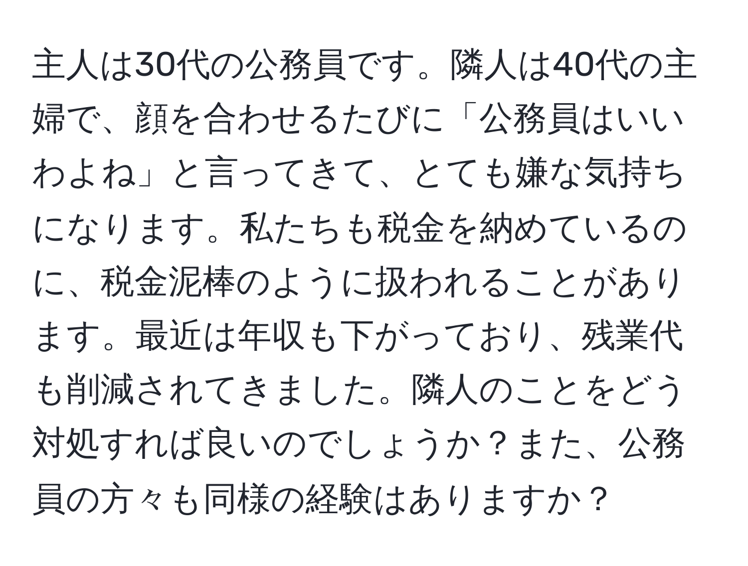 主人は30代の公務員です。隣人は40代の主婦で、顔を合わせるたびに「公務員はいいわよね」と言ってきて、とても嫌な気持ちになります。私たちも税金を納めているのに、税金泥棒のように扱われることがあります。最近は年収も下がっており、残業代も削減されてきました。隣人のことをどう対処すれば良いのでしょうか？また、公務員の方々も同様の経験はありますか？