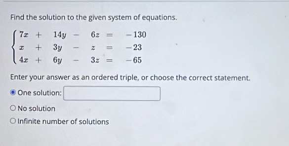 Find the solution to the given system of equations.
beginarrayl 7x+14y-6z=-130 x+3y-z=-23 4x+6y-3z=-65endarray.
Enter your answer as an ordered triple, or choose the correct statement.
One solution: □
No solution
Infinite number of solutions