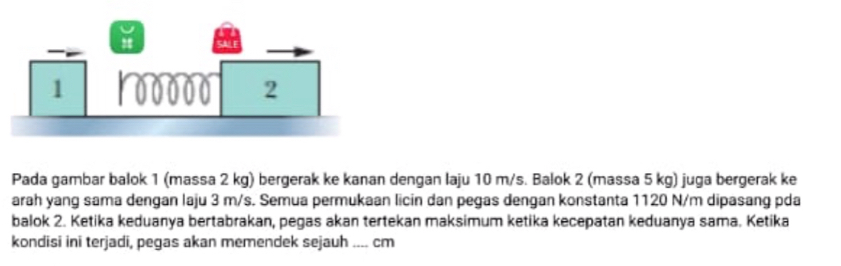 Pada gambar balok 1 (massa 2 kg) bergerak ke kanan dengan laju 10 m/s. Balok 2 (massa 5 kg) juga bergerak ke 
arah yang sama dengan laju 3 m/s. Semua permukaan licin dan pegas dengan konstanta 1120 N/m dipasang pda 
balok 2. Ketika keduanya bertabrakan, pegas akan tertekan maksimum ketika kecepatan keduanya sama. Ketika 
kondisi ini terjadi, pegas akan memendek sejauh …... cm