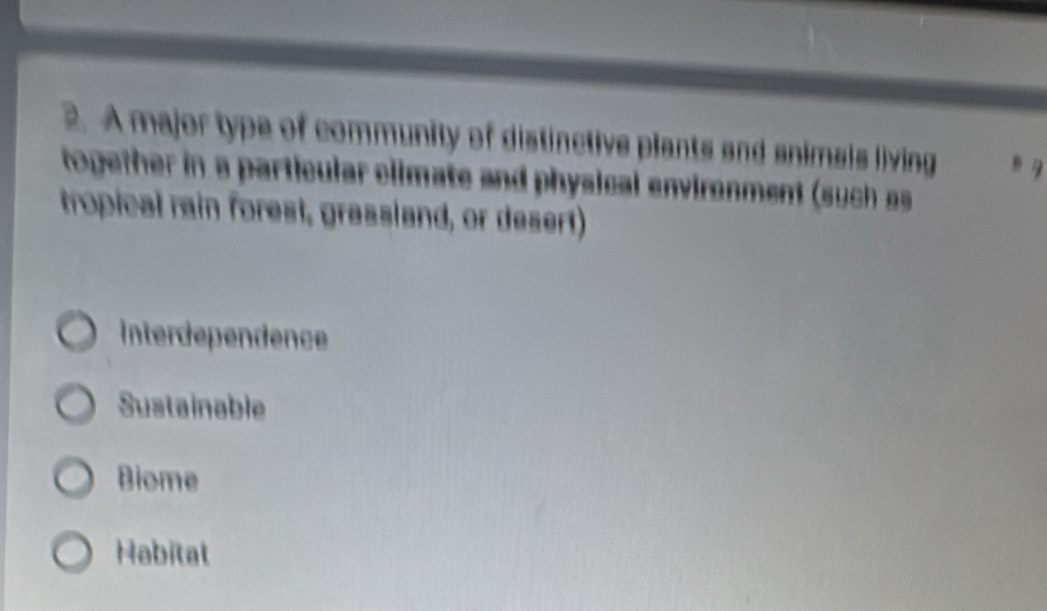 A major type of community of distinctive plants and animals living
together in a particular climate and physical environment (such 
tropical rain forest, grassland, or desert)
Interdependence
Sustainable
Biome
Habitat