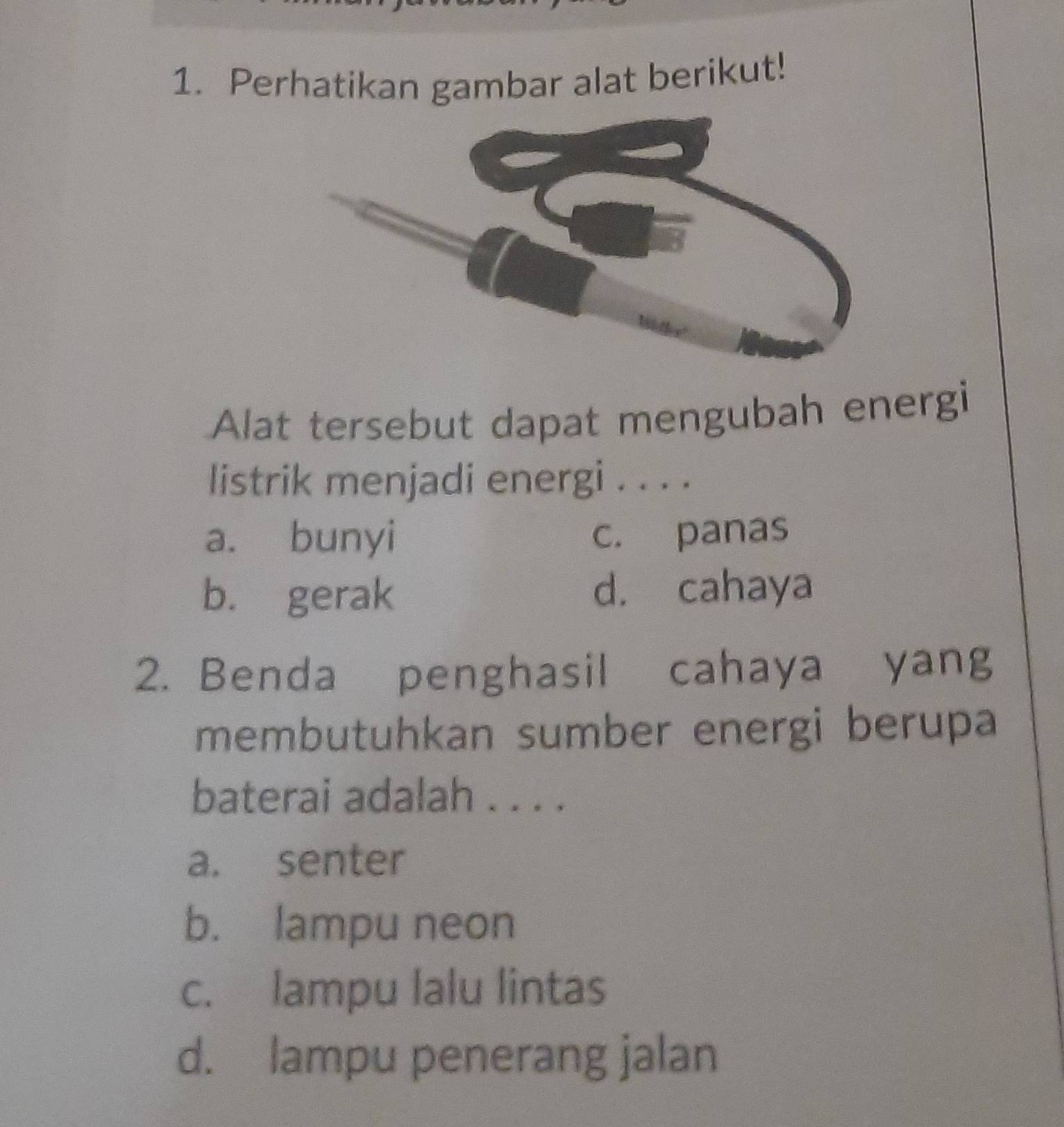 Perhatikan gambar alat berikut!
Alat tersebut dapat mengubah energi
listrik menjadi energi . . . .
a. bunyi c. panas
b. gerak d. cahaya
2. Benda penghasil cahaya yang
membutuhkan sumber energi berupa
baterai adalah . . . .
a. senter
b. lampu neon
c. lampu lalu lintas
d. lampu penerang jalan