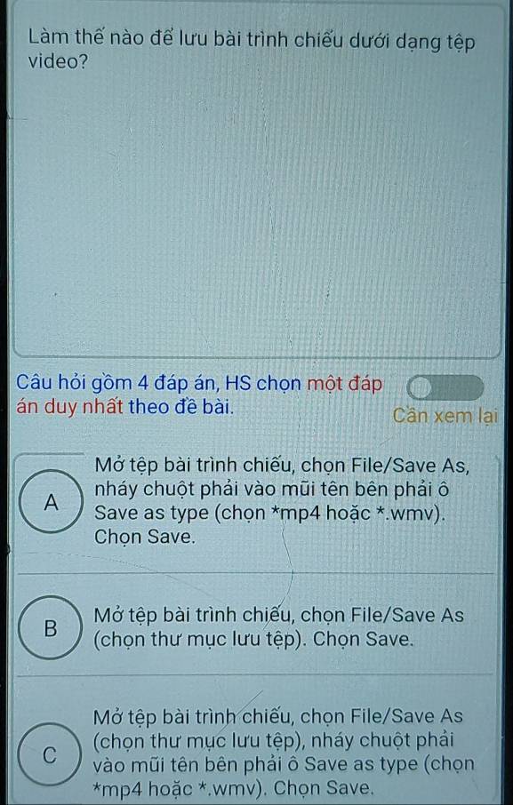 Làm thế nào để lưu bài trình chiếu dưới dạng tệp
video?
Câu hỏi gồm 4 đáp án, HS chọn một đáp
án duy nhất theo đề bài. Cần xem lại
Mở tệp bài trình chiếu, chọn File/Save As,
nháy chuột phải vào mũi tên bên phải ô
A Save as type (chọn *mp4 hoặc *.wmv).
Chọn Save.
B Mở tệp bài trình chiếu, chọn File/Save As
(chọn thư mục lưu tệp). Chọn Save.
Mở tệp bài trình chiếu, chọn File/Save As
(chọn thư mục lưu tệp), nháy chuột phải
C vào mũi tên bên phải ô Save as type (chọn
*mp4 hoặc *.wmv). Chọn Save.