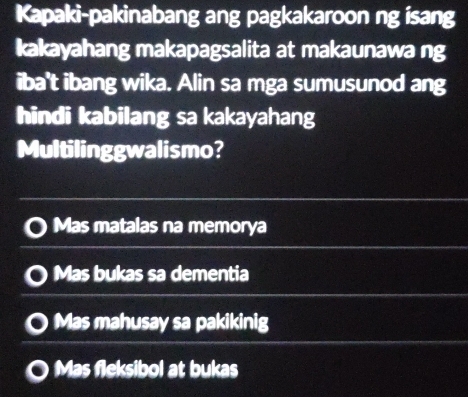 Kapaki-pakinabang ang pagkakaroon ng isang
kakayahang makapagsalita at makaunawa ng
iba't ibang wika. Alin sa mga sumusunod ang
hindi kabilang sa kakayahang
Multilinggwalismo?
Mas matalas na memorya
Mas bukas sa dementia
Mas mahusay sa pakikinig
Mas fleksibol at bukas