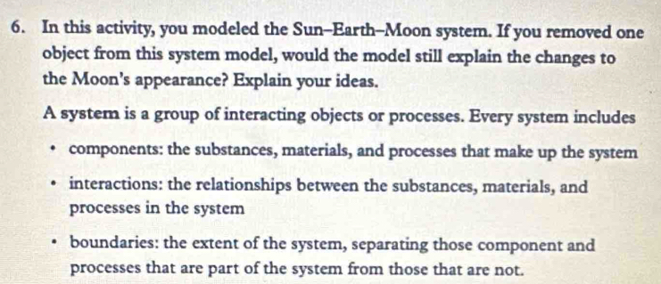 In this activity, you modeled the Sun--Earth--Moon system. If you removed one 
object from this system model, would the model still explain the changes to 
the Moon’s appearance? Explain your ideas. 
A system is a group of interacting objects or processes. Every system includes 
components: the substances, materials, and processes that make up the system 
interactions: the relationships between the substances, materials, and 
processes in the system 
boundaries: the extent of the system, separating those component and 
processes that are part of the system from those that are not.