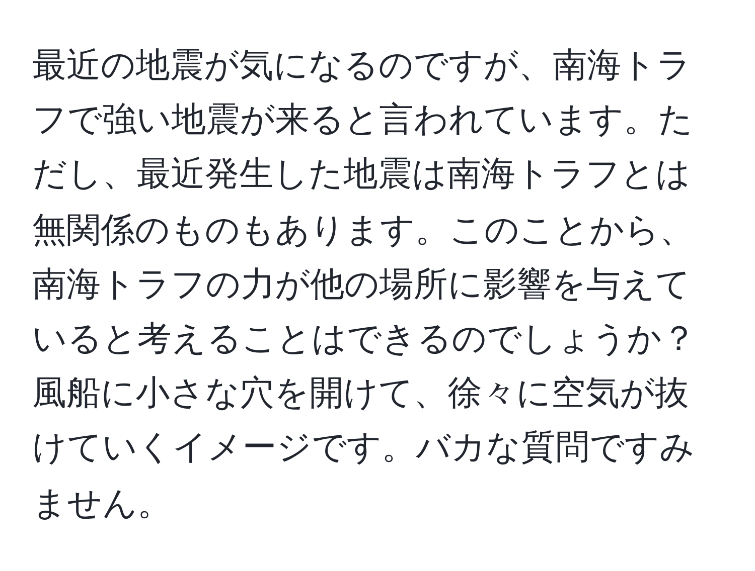 最近の地震が気になるのですが、南海トラフで強い地震が来ると言われています。ただし、最近発生した地震は南海トラフとは無関係のものもあります。このことから、南海トラフの力が他の場所に影響を与えていると考えることはできるのでしょうか？風船に小さな穴を開けて、徐々に空気が抜けていくイメージです。バカな質問ですみません。