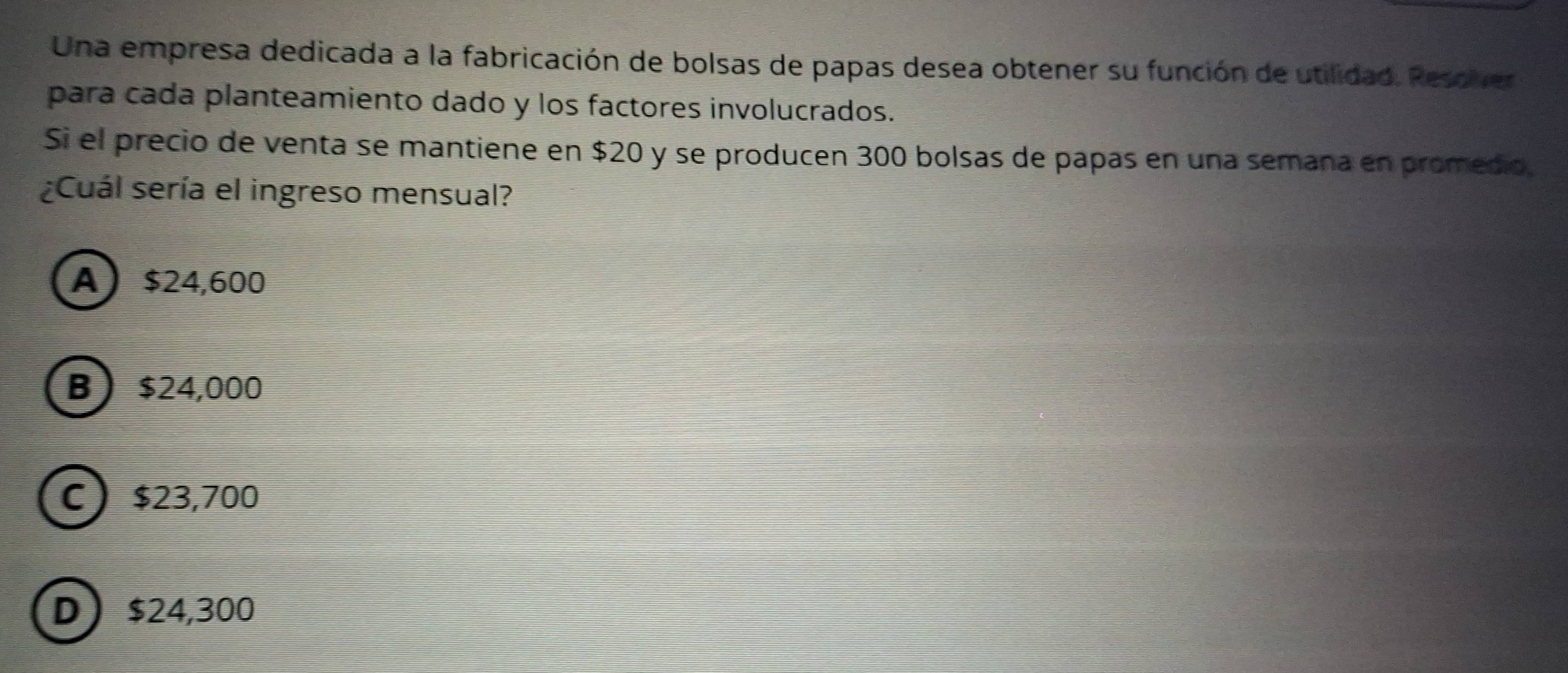 Una empresa dedicada a la fabricación de bolsas de papas desea obtener su función de utilidad. Resover
para cada planteamiento dado y los factores involucrados.
Si el precio de venta se mantiene en $20 y se producen 300 bolsas de papas en una semana en promedio.
¿Cuál sería el ingreso mensual?
A $24,600
B $24,000
C $23,700
D $24,300