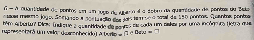 A quantidade de pontos em um jogo de Alberto é o dobro da quantidade de pontos do Beto 
nesse mesmo jogo. Somando a pontuação dos dois tem-se o total de 150 pontos. Quantos pontos 
têm Alberto? Dica: Indique a quantidade de pontos de cada um deles por uma incógnita (letra que 
representará um valor desconhecido) Alberto =□ e Beto =□