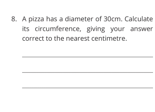 A pizza has a diameter of 30cm. Calculate 
its circumference, giving your answer 
correct to the nearest centimetre. 
_ 
_ 
_