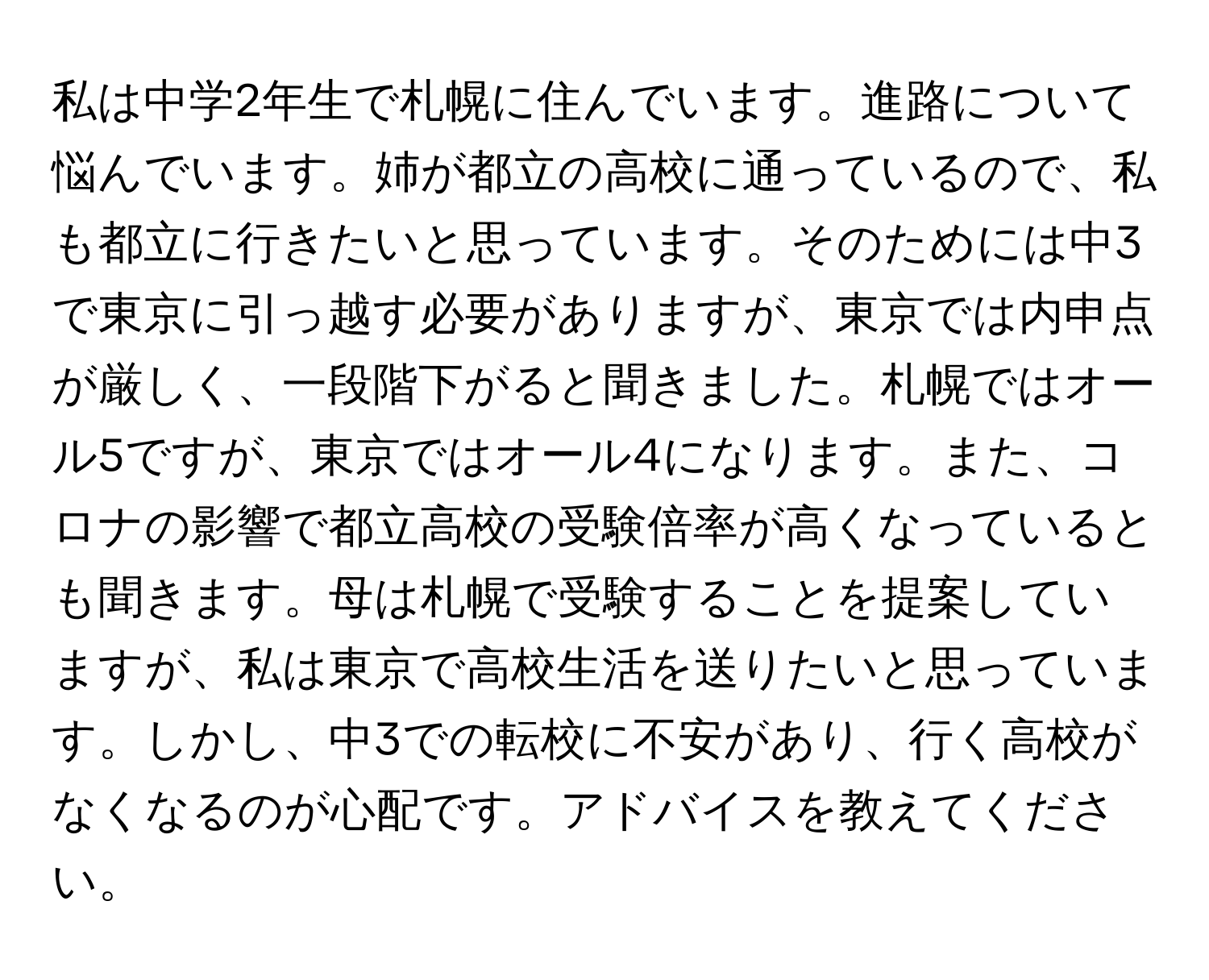 私は中学2年生で札幌に住んでいます。進路について悩んでいます。姉が都立の高校に通っているので、私も都立に行きたいと思っています。そのためには中3で東京に引っ越す必要がありますが、東京では内申点が厳しく、一段階下がると聞きました。札幌ではオール5ですが、東京ではオール4になります。また、コロナの影響で都立高校の受験倍率が高くなっているとも聞きます。母は札幌で受験することを提案していますが、私は東京で高校生活を送りたいと思っています。しかし、中3での転校に不安があり、行く高校がなくなるのが心配です。アドバイスを教えてください。