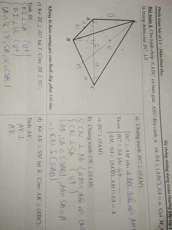 Phiếu khảo bài số 1.1 - Phần Hình Học Hệ thống những dạng toán thường gặp lớp 1
Bài toán 4, Cho hình chóp S. ABC có tam giác ABC đều cạnh a và SA⊥ (ABC), SA=a Gọi M,N
là trung điểm của BC, AB
a) Chứng minh BC⊥ (_ ^circ  AM M).
_
Ta có: do
_
SAM), AM ∩ SA = A
BC⊥ (SAM). 
b) Chứng minh CN⊥ (SAB). 
Không kí hiệu vuông góc vào hình chép phạt 100 lần
c) Kẻ BI⊥ AC tại I. C/m : BI⊥ SC. d) Kẻ AK⊥ SM tại K . C/m : AK⊥ (SBC). 
Tính BI. Tính AK.