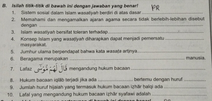 Isilah titik-titik di bawah ini dengan jawaban yang benar! 
1. Sistem sosial dalam Islam wasafiyah berdiri di atas dasar_ 
2. Memahami dan mengamalkan ajaran agama secara tidak berlebih-lebihan disebut 
dengan_ 
3. Islam wasatiyah bersifat toleran terhadap._ 
4. Konsep Islam yang wasațiyah diharapkan dapat menjadi pemersatu_ 
masyarakat. 
5. Jumhur ulama berpendapat bahwa kata wasała artinya_ 
6. Beragama merupakan _manusia. 
7. Lafaz mengandung hukum bacaan_ 
8. Hukum bacaan iqlāb terjadi jika ada _bertemu dengan huruf_ 
9. Jumlah huruf hijaiah yang termasuk hukum bacaan izhār ḥalqi ada_ 
10. Lafal yang mengandung hukum bacaan izhär syafawi adalah_