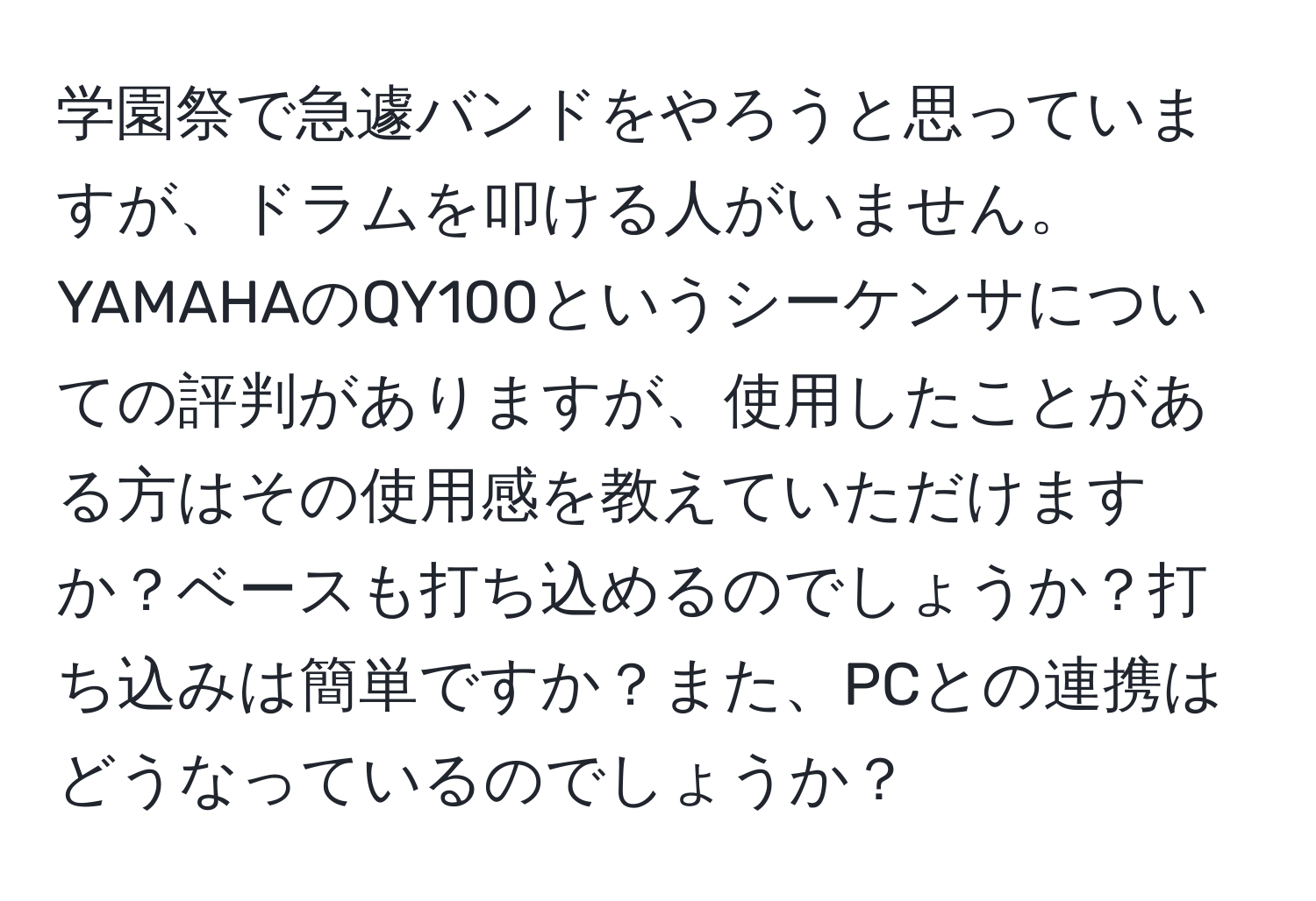 学園祭で急遽バンドをやろうと思っていますが、ドラムを叩ける人がいません。YAMAHAのQY100というシーケンサについての評判がありますが、使用したことがある方はその使用感を教えていただけますか？ベースも打ち込めるのでしょうか？打ち込みは簡単ですか？また、PCとの連携はどうなっているのでしょうか？