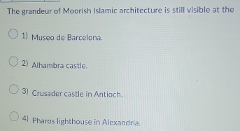 The grandeur of Moorish Islamic architecture is still visible at the
1) Museo de Barcelona.
2 Alhambra castle.
3) Crusader castle in Antioch.
4) Pharos lighthouse in Alexandria.